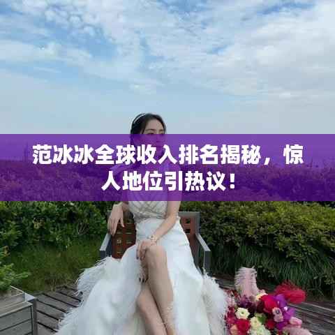 范冰冰全球收入排名揭秘,惊人地位引热议!