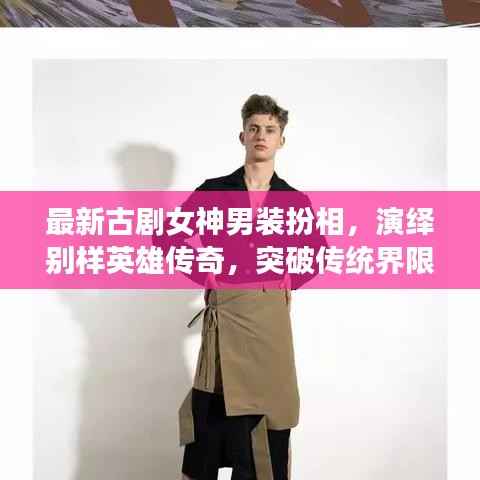 最新古剧女神男装扮相,演绎别样英雄传奇,突破传统界限!